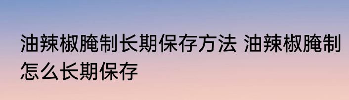油辣椒腌制长期保存方法 油辣椒腌制怎么长期保存