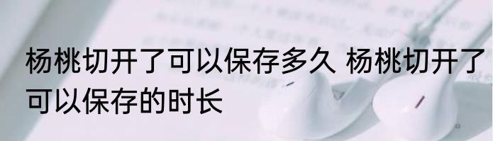 杨桃切开了可以保存多久 杨桃切开了可以保存的时长