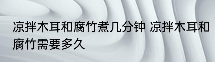 凉拌木耳和腐竹煮几分钟 凉拌木耳和腐竹需要多久
