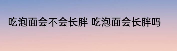 吃泡面会不会长胖 吃泡面会长胖吗