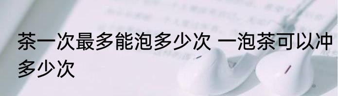 茶一次最多能泡多少次 一泡茶可以冲多少次