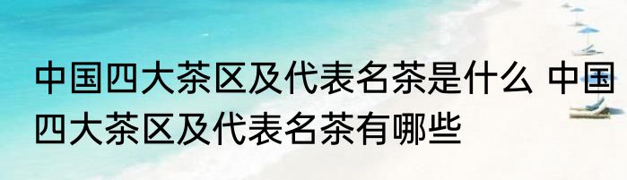 中国四大茶区及代表名茶是什么 中国四大茶区及代表名茶有哪些