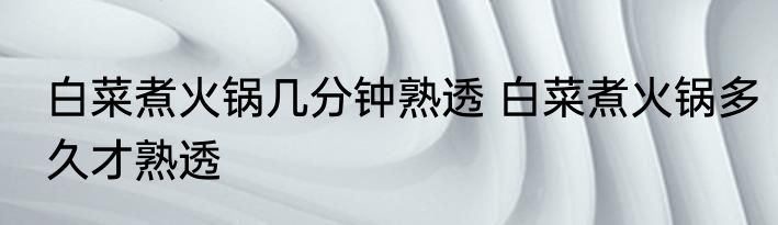 白菜煮火锅几分钟熟透 白菜煮火锅多久才熟透