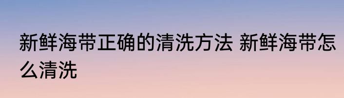 新鲜海带正确的清洗方法 新鲜海带怎么清洗