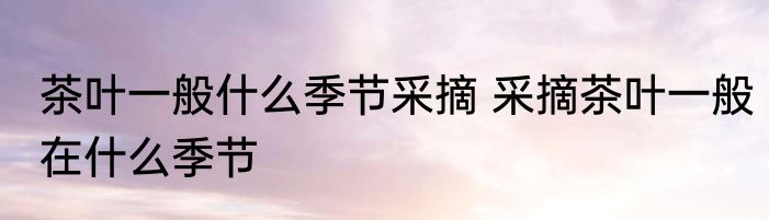 茶叶一般什么季节采摘 采摘茶叶一般在什么季节