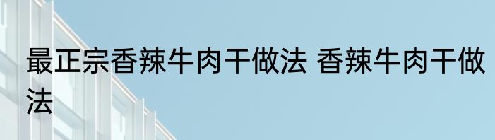 最正宗香辣牛肉干做法 香辣牛肉干做法