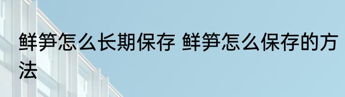 鲜笋怎么长期保存 鲜笋怎么保存的方法