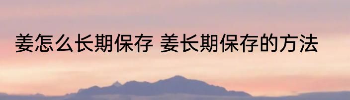 姜怎么长期保存 姜长期保存的方法