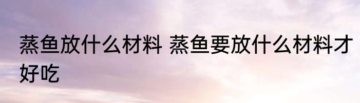 蒸鱼放什么材料 蒸鱼要放什么材料才好吃