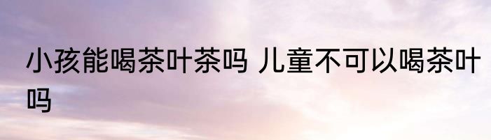 小孩能喝茶叶茶吗 儿童不可以喝茶叶吗