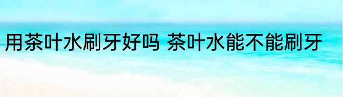 用茶叶水刷牙好吗 茶叶水能不能刷牙