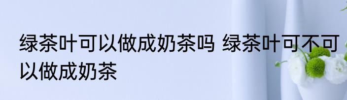 绿茶叶可以做成奶茶吗 绿茶叶可不可以做成奶茶