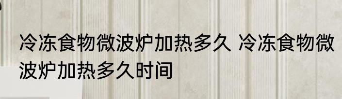 冷冻食物微波炉加热多久 冷冻食物微波炉加热多久时间