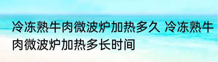 冷冻熟牛肉微波炉加热多久 冷冻熟牛肉微波炉加热多长时间
