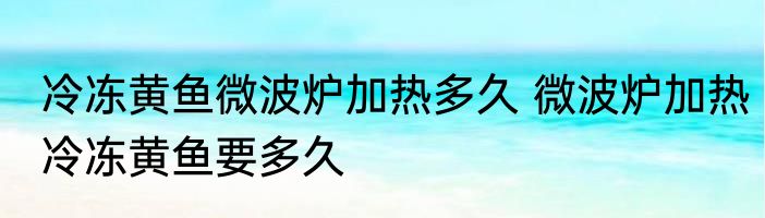 冷冻黄鱼微波炉加热多久 微波炉加热冷冻黄鱼要多久