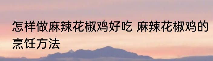 怎样做麻辣花椒鸡好吃 麻辣花椒鸡的烹饪方法