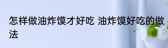 怎样做油炸馍才好吃 油炸馍好吃的做法