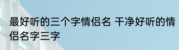 最好听的三个字情侣名 干净好听的情侣名字三字