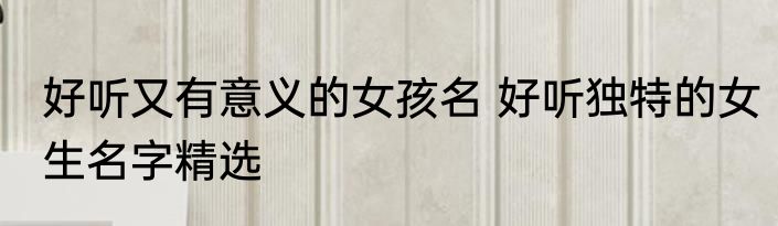 好听又有意义的女孩名 好听独特的女生名字精选