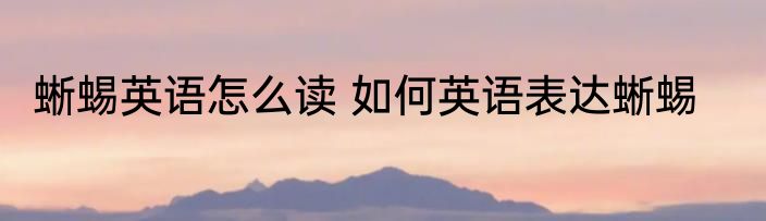 蜥蜴英语怎么读 如何英语表达蜥蜴