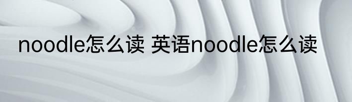 noodle怎么读 英语noodle怎么读