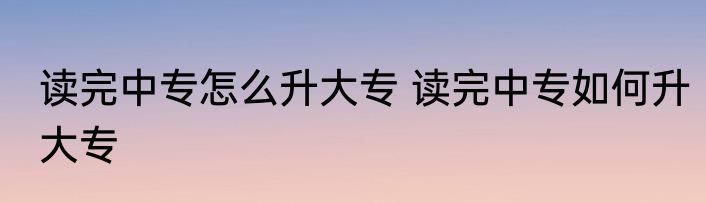 读完中专怎么升大专 读完中专如何升大专