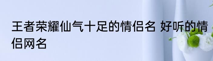 王者荣耀仙气十足的情侣名 好听的情侣网名