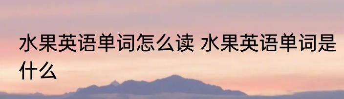 水果英语单词怎么读 水果英语单词是什么
