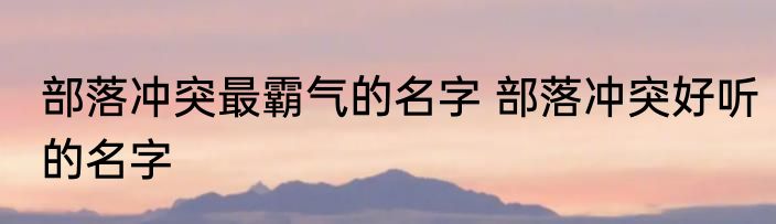 部落冲突最霸气的名字 部落冲突好听的名字