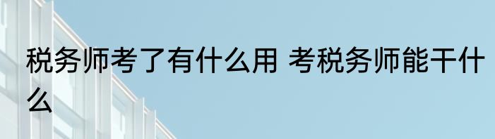 税务师考了有什么用 考税务师能干什么
