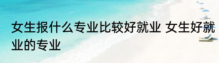 女生报什么专业比较好就业 女生好就业的专业