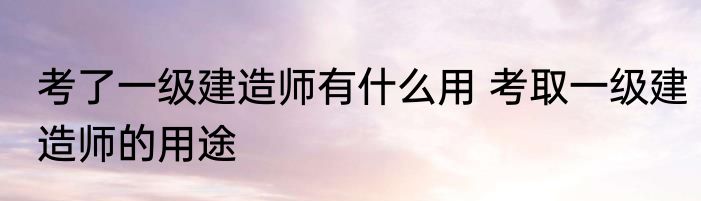 考了一级建造师有什么用 考取一级建造师的用途