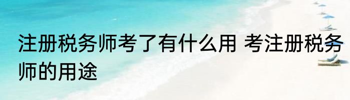 注册税务师考了有什么用 考注册税务师的用途