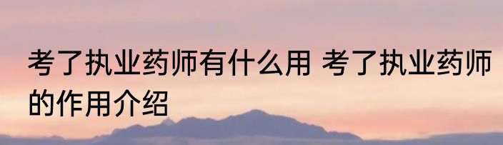 考了执业药师有什么用 考了执业药师的作用介绍