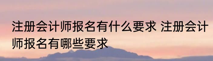 注册会计师报名有什么要求 注册会计师报名有哪些要求