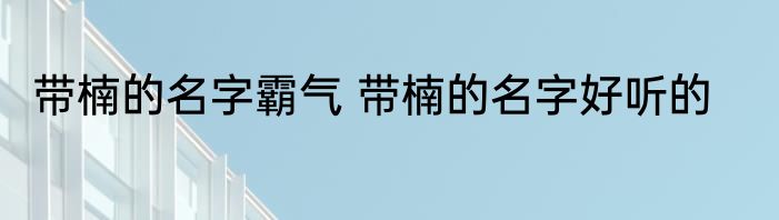 带楠的名字霸气 带楠的名字好听的