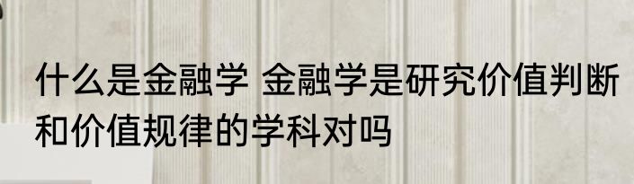 什么是金融学 金融学是研究价值判断和价值规律的学科对吗