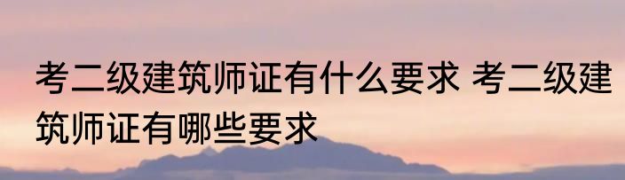 考二级建筑师证有什么要求 考二级建筑师证有哪些要求