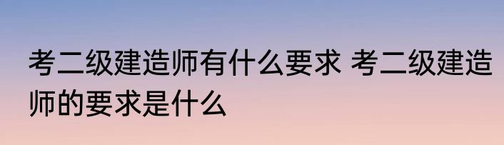 考二级建造师有什么要求 考二级建造师的要求是什么