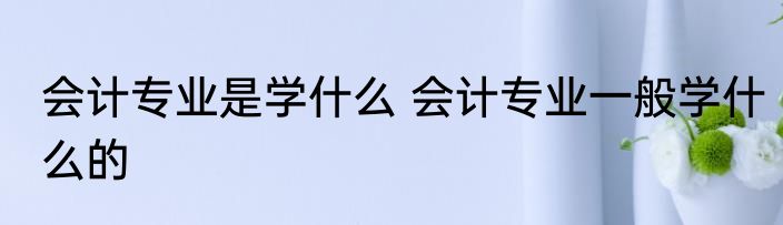 会计专业是学什么 会计专业一般学什么的