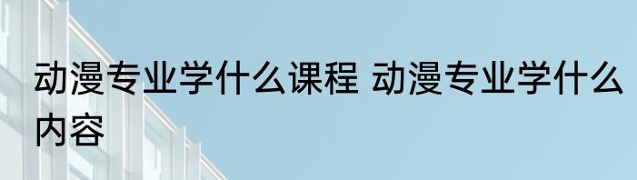动漫专业学什么课程 动漫专业学什么内容