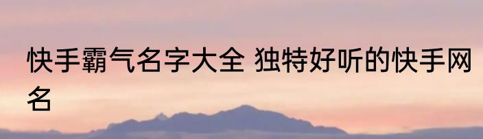 快手霸气名字大全 独特好听的快手网名