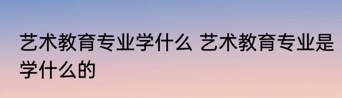 艺术教育专业学什么 艺术教育专业是学什么的