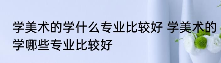 学美术的学什么专业比较好 学美术的学哪些专业比较好