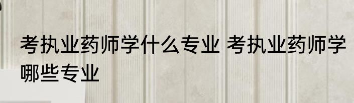 考执业药师学什么专业 考执业药师学哪些专业
