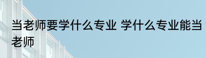 当老师要学什么专业 学什么专业能当老师