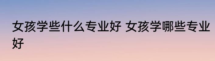 女孩学些什么专业好 女孩学哪些专业好