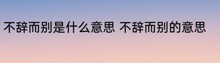 不辞而别是什么意思 不辞而别的意思