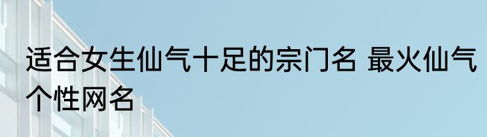 适合女生仙气十足的宗门名 最火仙气个性网名