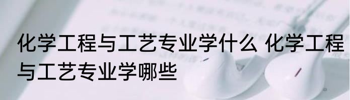 化学工程与工艺专业学什么 化学工程与工艺专业学哪些